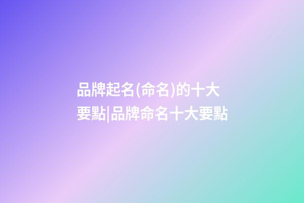 品牌起名(命名)的十大要點|品牌命名十大要點-第1張-公司起名-玄機派
